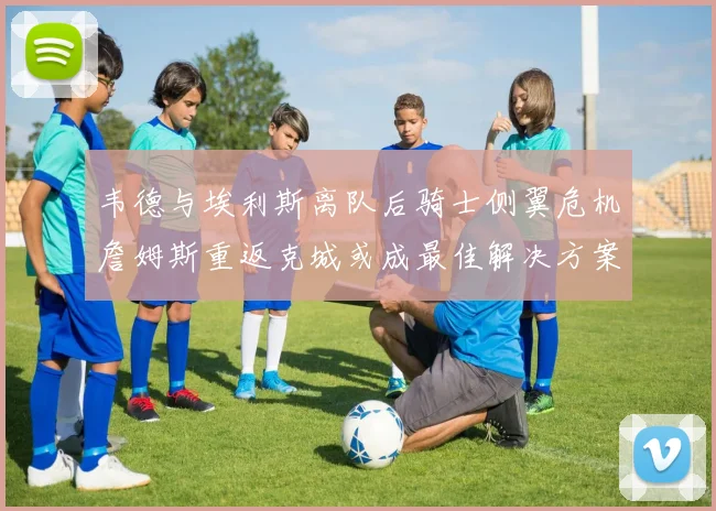 韦德与埃利斯离队后骑士侧翼危机詹姆斯重返克城或成最佳解决方案