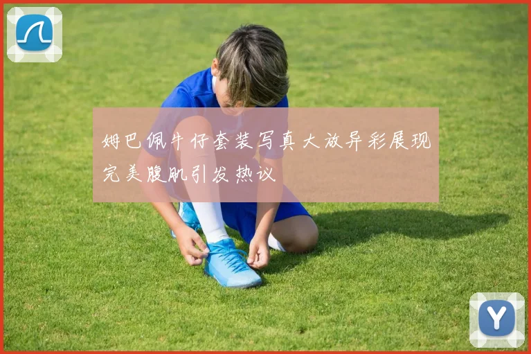 姆巴佩牛仔套装写真大放异彩展现完美腹肌引发热议