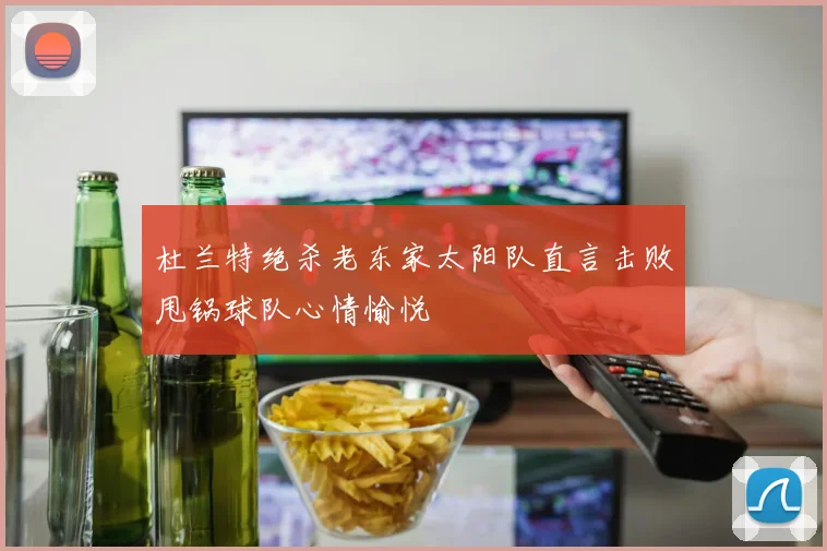 杜兰特绝杀老东家太阳队直言击败甩锅球队心情愉悦
