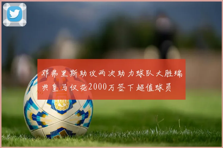 邓弗里斯助攻两次助力球队大胜瑞典皇马仅花2000万签下超值球员