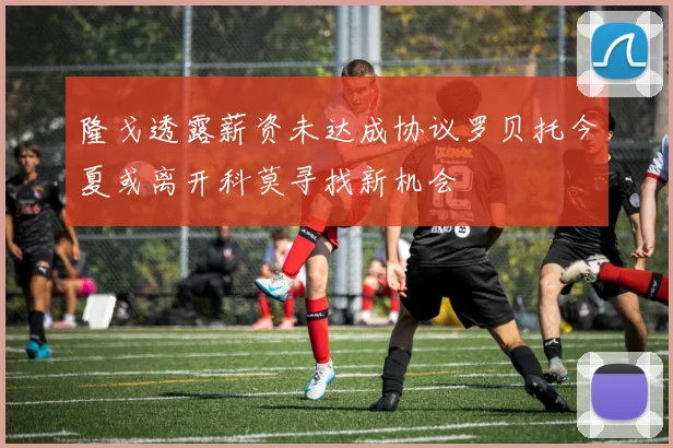 隆戈透露薪资未达成协议罗贝托今夏或离开科莫寻找新机会