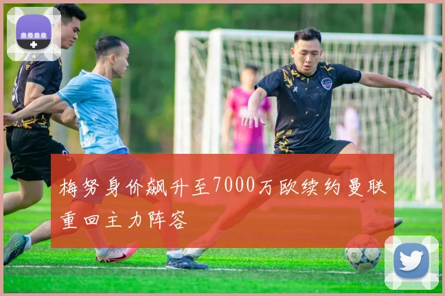 梅努身价飙升至7000万欧续约曼联重回主力阵容
