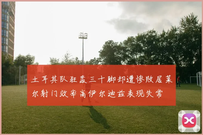 土耳其队狂轰三十脚却遭惨败居莱尔射门效率高伊尔迪兹表现失常