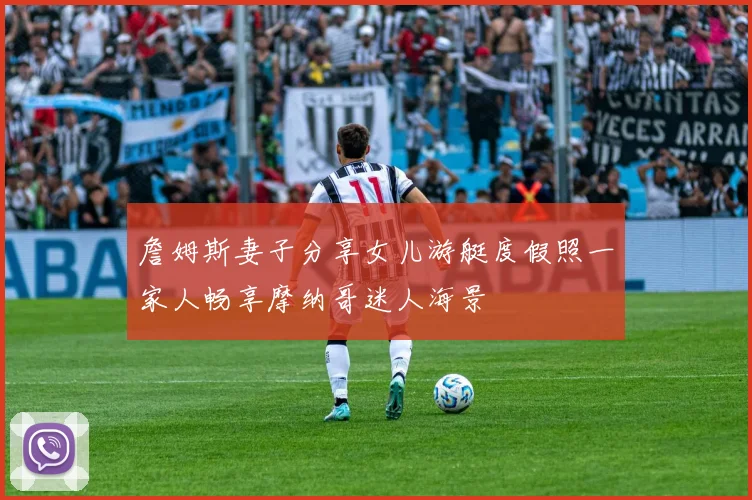詹姆斯妻子分享女儿游艇度假照一家人畅享摩纳哥迷人海景