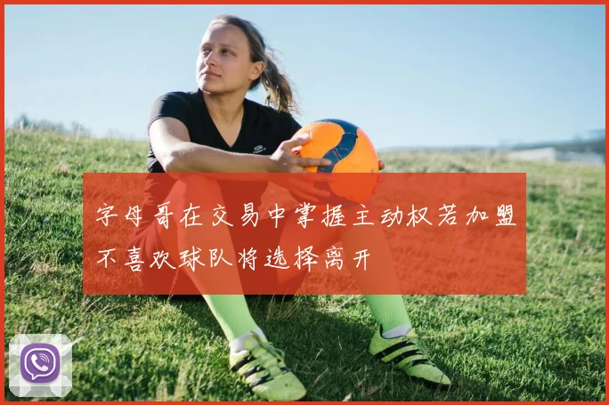 字母哥在交易中掌握主动权若加盟不喜欢球队将选择离开