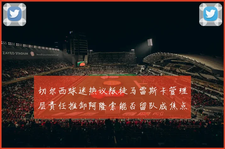 切尔西球迷热议叛徒马雷斯卡管理层责任推卸阿隆索能否留队成焦点