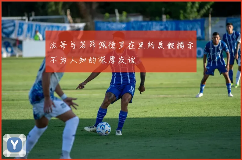 法蒂与若昂佩德罗在里约度假揭示不为人知的深厚友谊