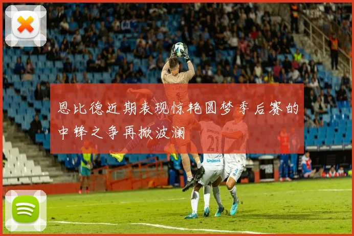 恩比德近期表现惊艳圆梦季后赛的中锋之争再掀波澜
