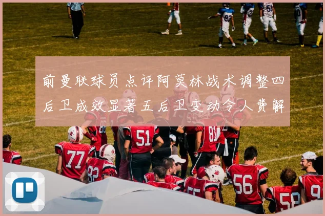 前曼联球员点评阿莫林战术调整四后卫成效显著五后卫变动令人费解