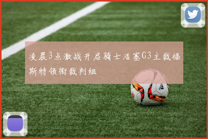 凌晨3点激战开启骑士活塞G3主裁福斯特领衔裁判组