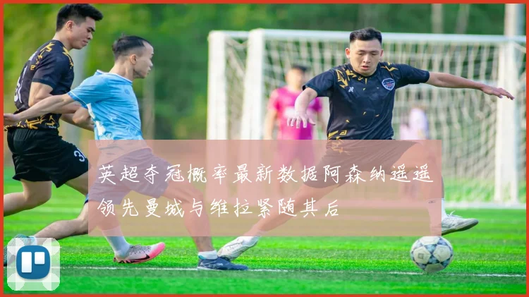 英超夺冠概率最新数据阿森纳遥遥领先曼城与维拉紧随其后