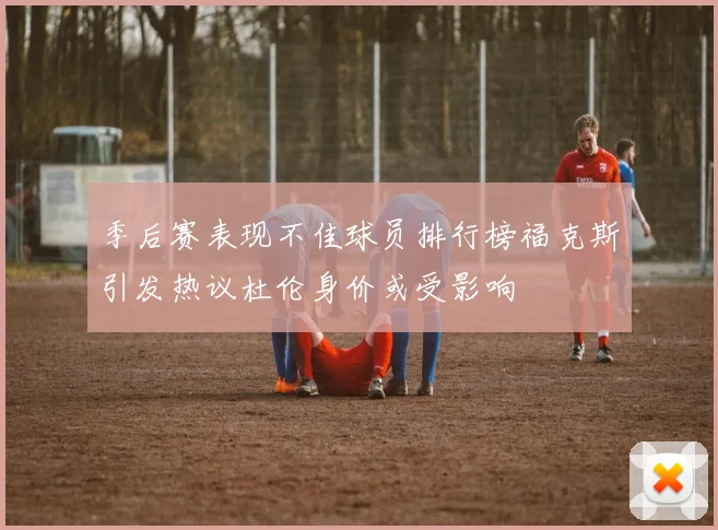 季后赛表现不佳球员排行榜福克斯引发热议杜伦身价或受影响
