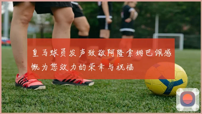 皇马球员发声致敬阿隆索姆巴佩感慨为您效力的荣幸与祝福