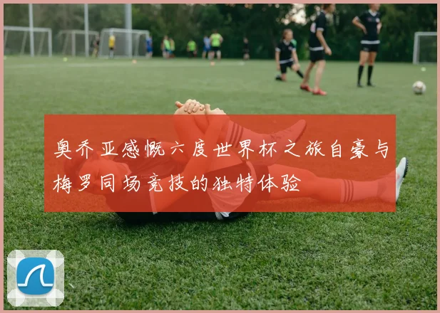 奥乔亚感慨六度世界杯之旅自豪与梅罗同场竞技的独特体验