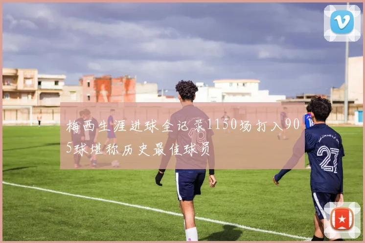 梅西生涯进球全记录1150场打入905球堪称历史最佳球员