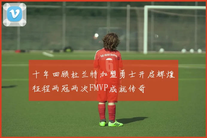 十年回顾杜兰特加盟勇士开启辉煌征程两冠两次FMVP成就传奇