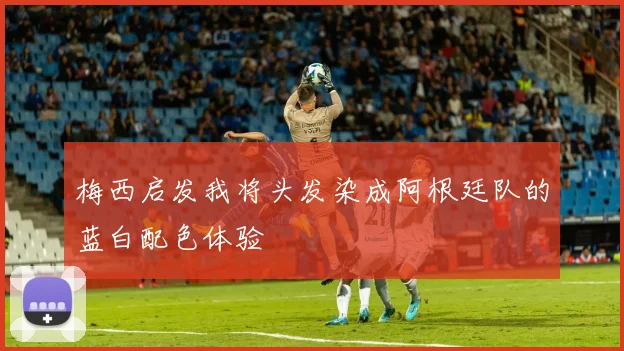 梅西启发我将头发染成阿根廷队的蓝白配色体验