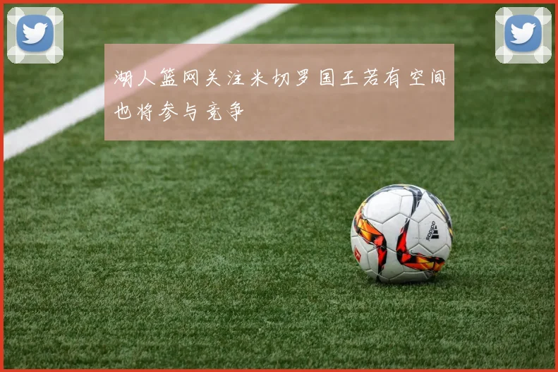 湖人篮网关注米切罗国王若有空间也将参与竞争