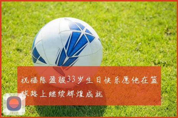 祝福陈盈骏33岁生日快乐愿他在篮球路上继续辉煌成就