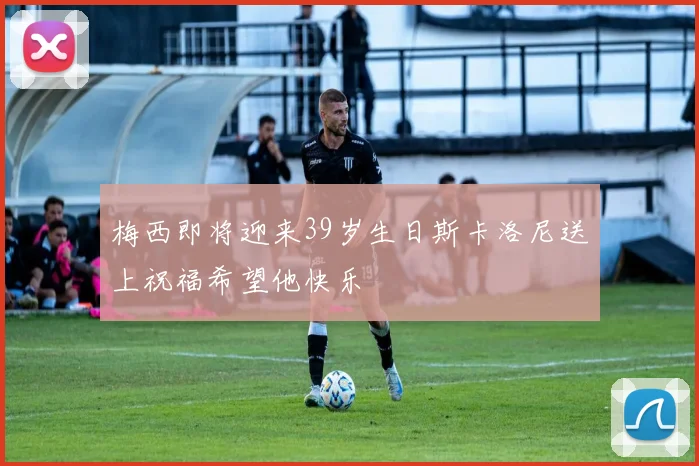 梅西即将迎来39岁生日斯卡洛尼送上祝福希望他快乐