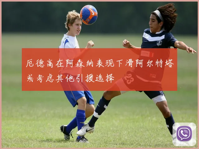 厄德高在阿森纳表现下滑阿尔特塔或考虑其他引援选择