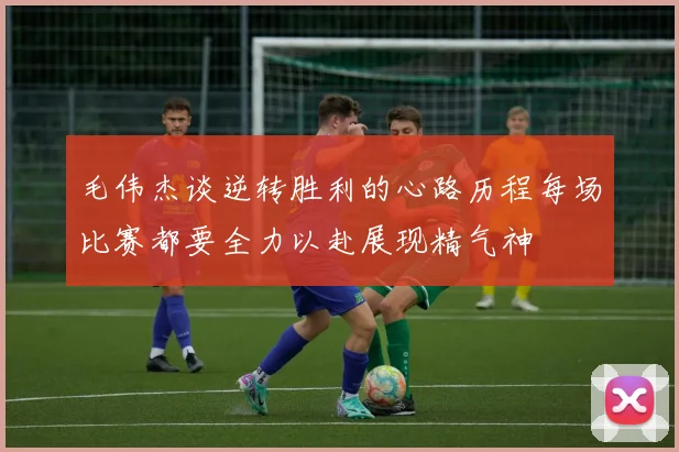 毛伟杰谈逆转胜利的心路历程每场比赛都要全力以赴展现精气神