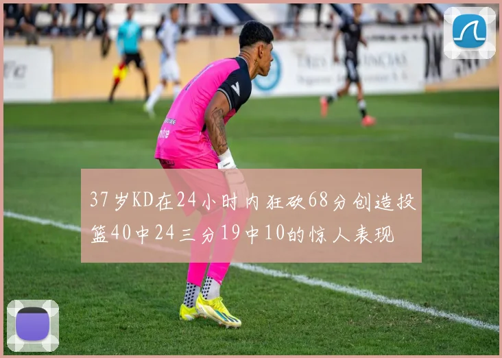 37岁KD在24小时内狂砍68分创造投篮40中24三分19中10的惊人表现