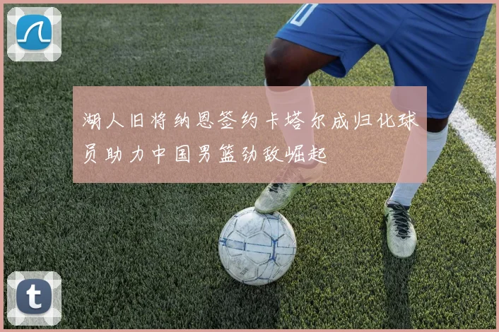 湖人旧将纳恩签约卡塔尔成归化球员助力中国男篮劲敌崛起